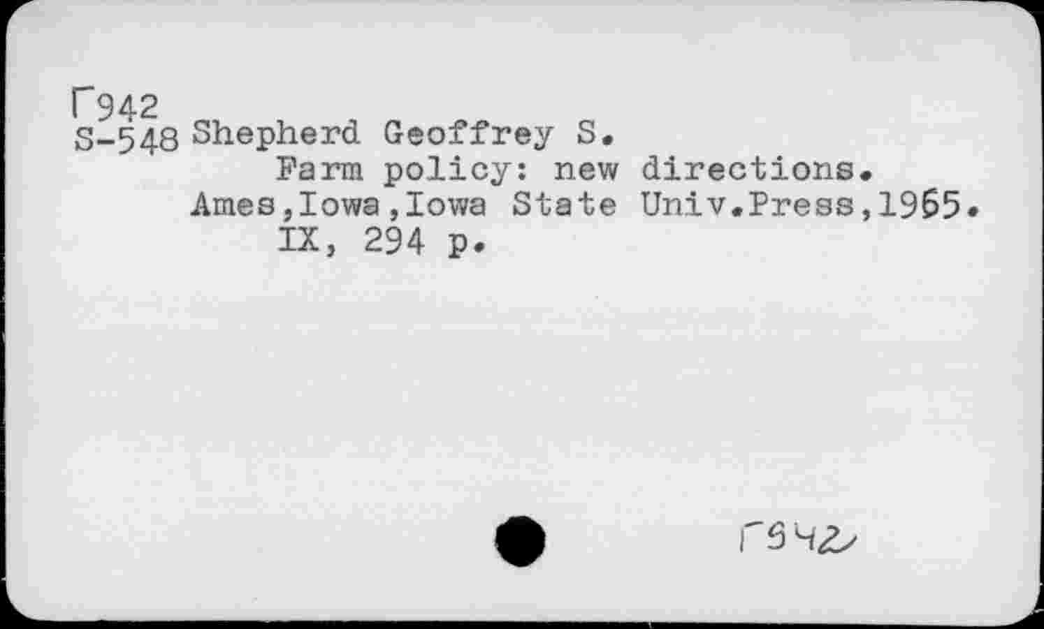 ﻿P942
S-548 Shepherd Geoffrey S.
Farm policy: new directions.
Ames,Iowa,Iowa State Univ.Press,1965 IX, 294 p.